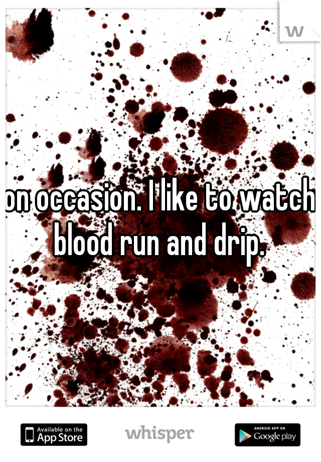 on occasion. I like to watch blood run and drip. 