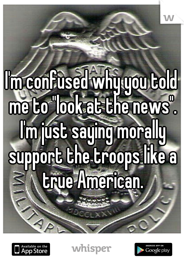 I'm confused why you told me to "look at the news". I'm just saying morally support the troops like a true American.