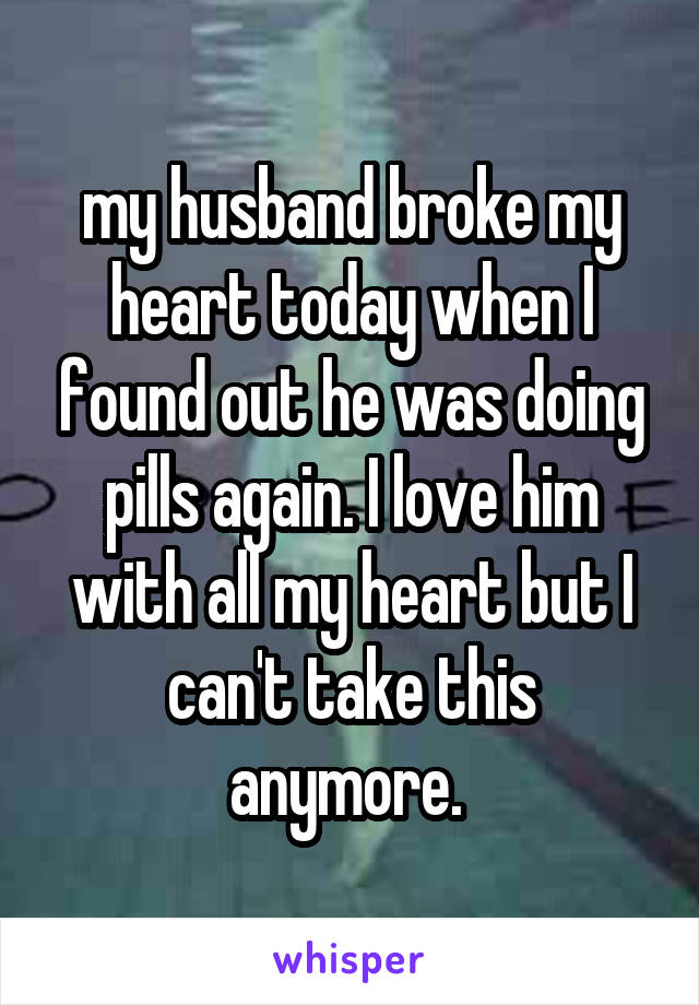my husband broke my heart today when I found out he was doing pills again. I love him with all my heart but I can't take this anymore. 
