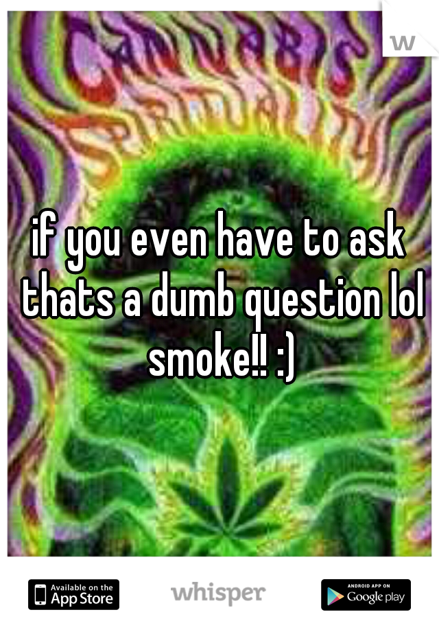 if you even have to ask thats a dumb question lol smoke!! :)
