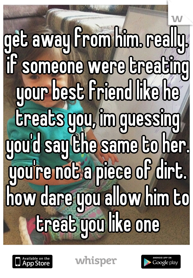get away from him. really. if someone were treating your best friend like he treats you, im guessing you'd say the same to her. you're not a piece of dirt. how dare you allow him to treat you like one