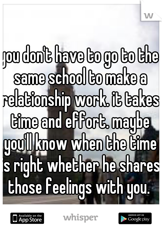 you don't have to go to the same school to make a relationship work. it takes time and effort. maybe you'll know when the time is right whether he shares those feelings with you. 