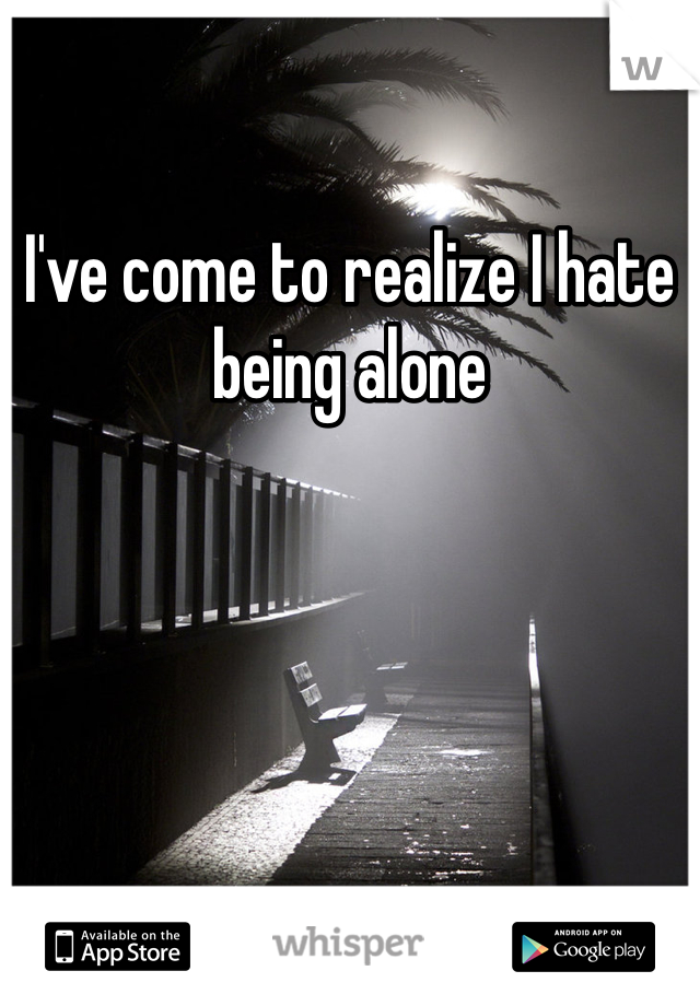I've come to realize I hate being alone
