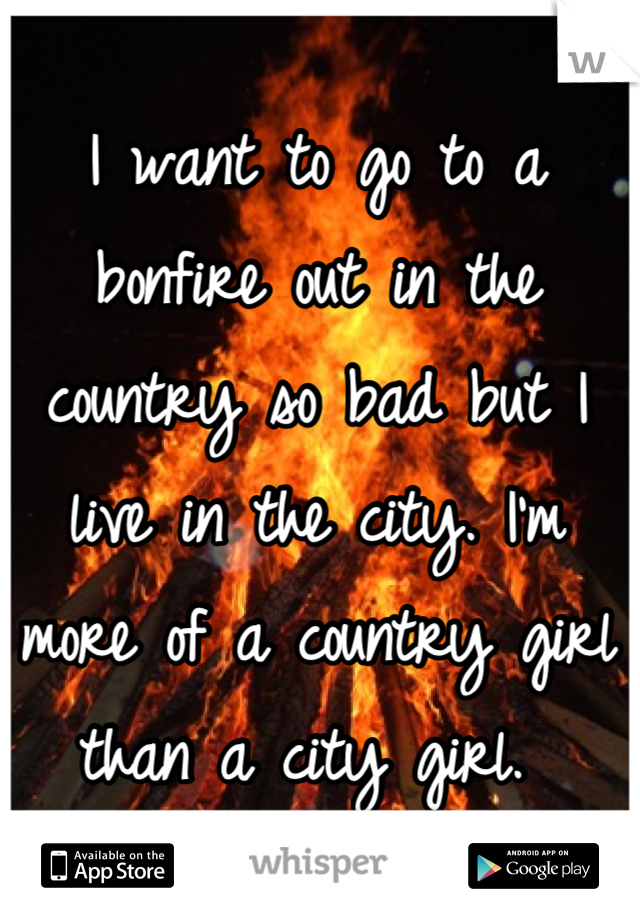 I want to go to a bonfire out in the country so bad but I live in the city. I'm more of a country girl than a city girl. 