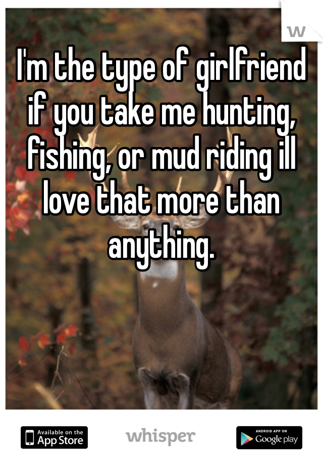 I'm the type of girlfriend if you take me hunting, fishing, or mud riding ill love that more than anything. 