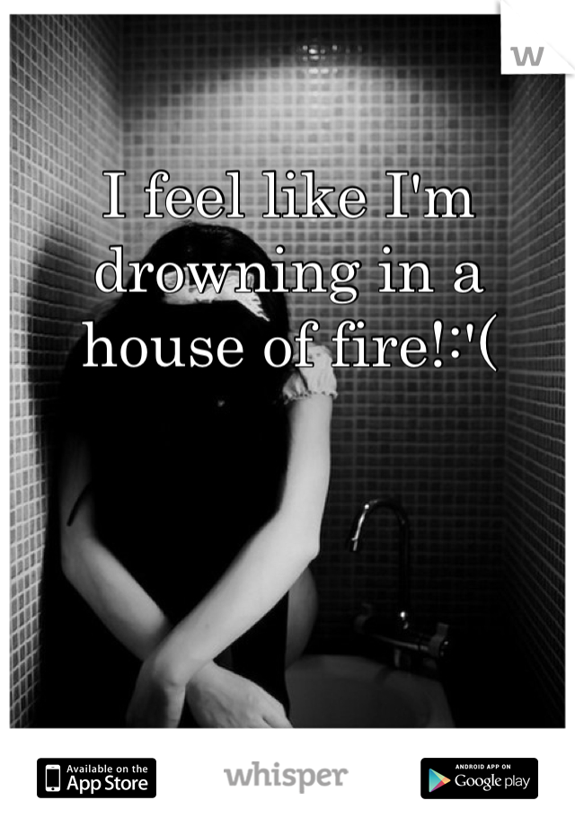 I feel like I'm drowning in a house of fire!:'( 