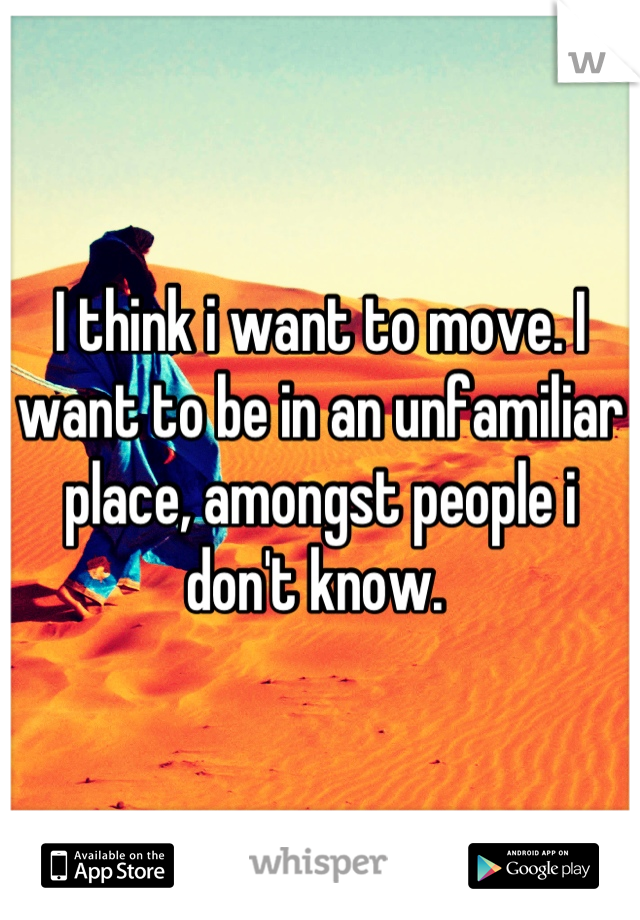 I think i want to move. I want to be in an unfamiliar place, amongst people i don't know. 