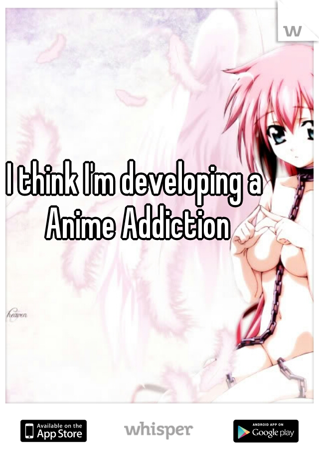 I think I'm developing a Anime Addiction