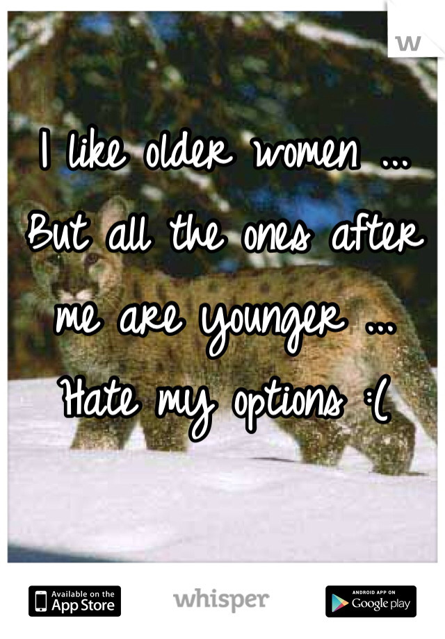 I like older women ... But all the ones after me are younger ... Hate my options :( 