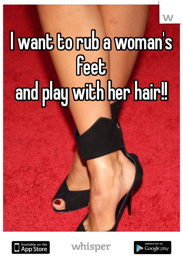 I want to rub a woman's feet 
and play with her hair!!