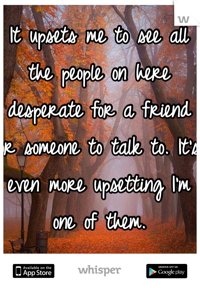 It upsets me to see all the people on here desperate for a friend or someone to talk to. It's even more upsetting I'm one of them.