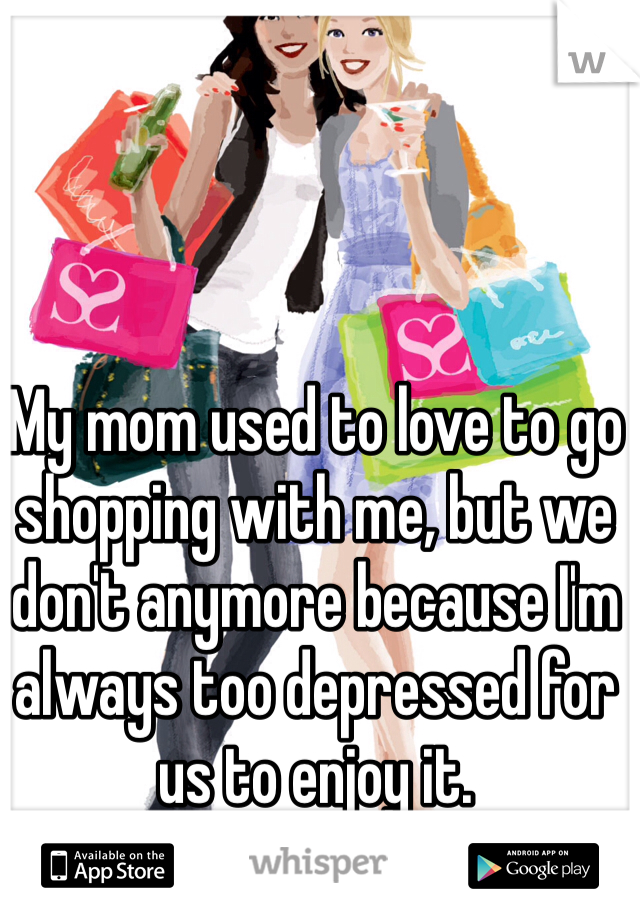 My mom used to love to go shopping with me, but we don't anymore because I'm always too depressed for us to enjoy it.