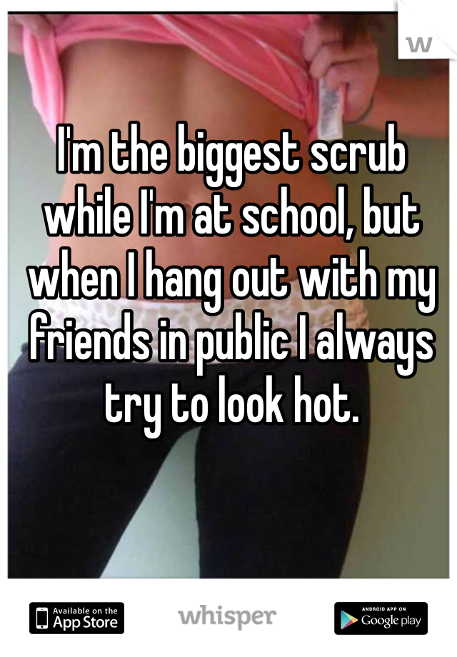 I'm the biggest scrub while I'm at school, but when I hang out with my friends in public I always try to look hot.
