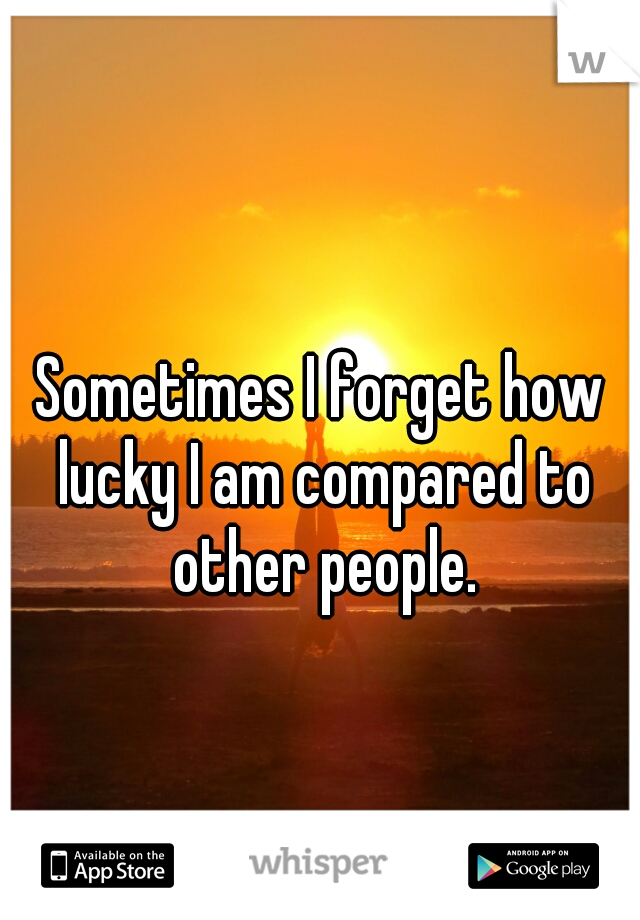 Sometimes I forget how lucky I am compared to other people.