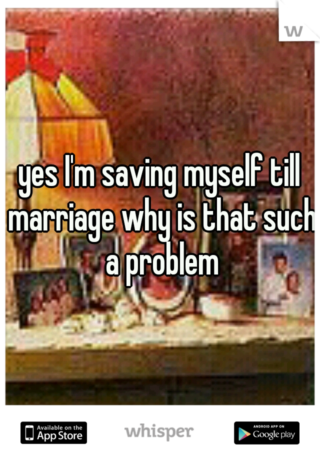 yes I'm saving myself till marriage why is that such a problem