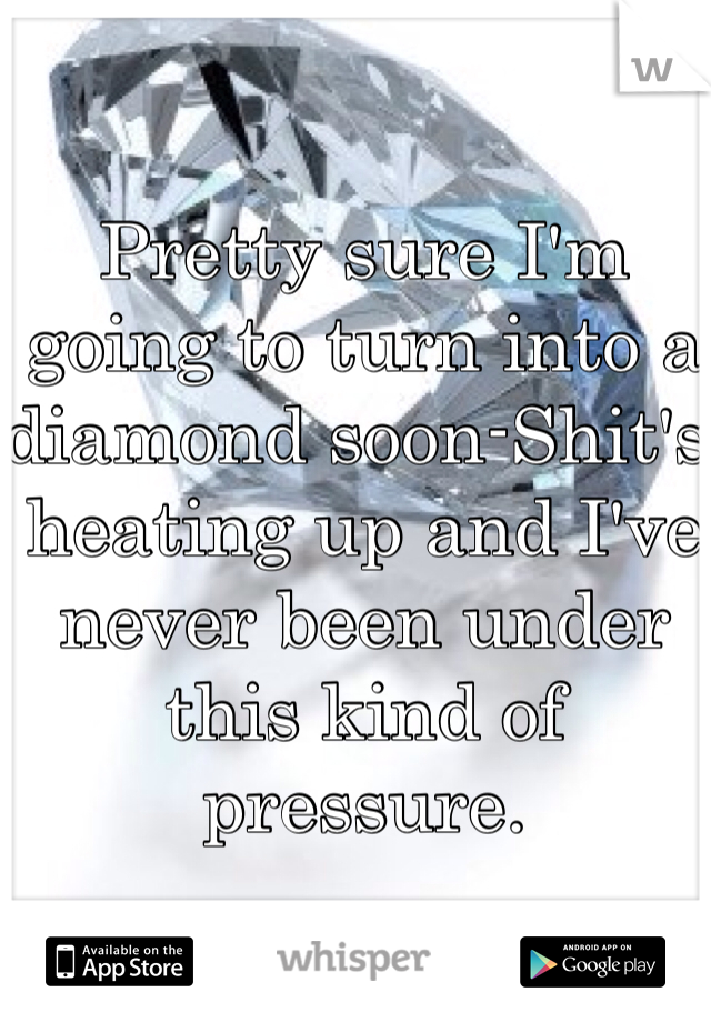Pretty sure I'm going to turn into a diamond soon-Shit's heating up and I've never been under this kind of pressure.