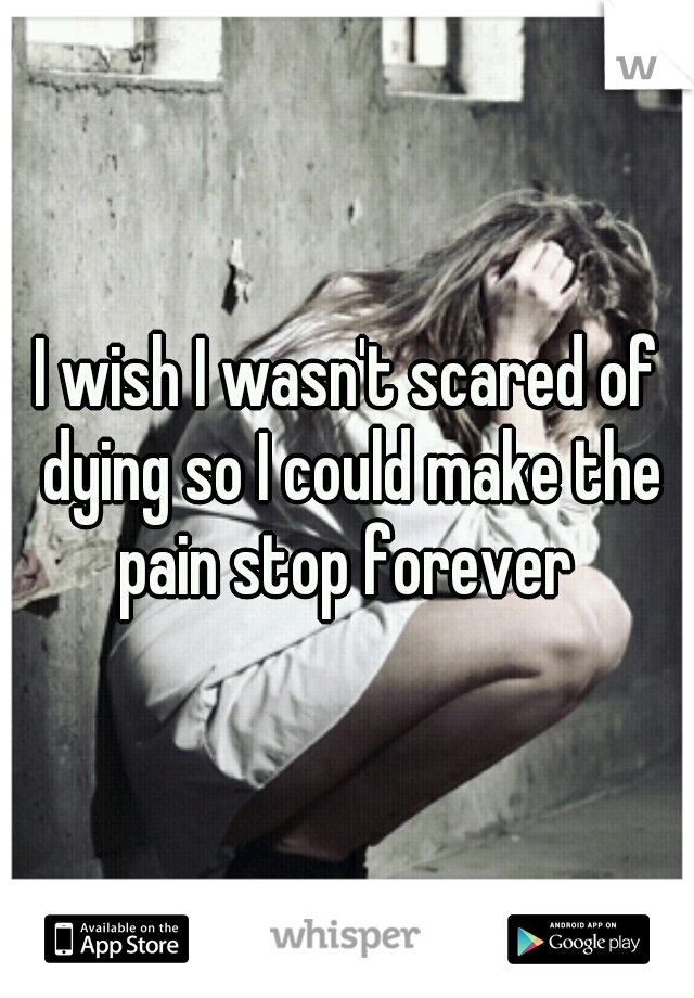 I wish I wasn't scared of dying so I could make the pain stop forever 