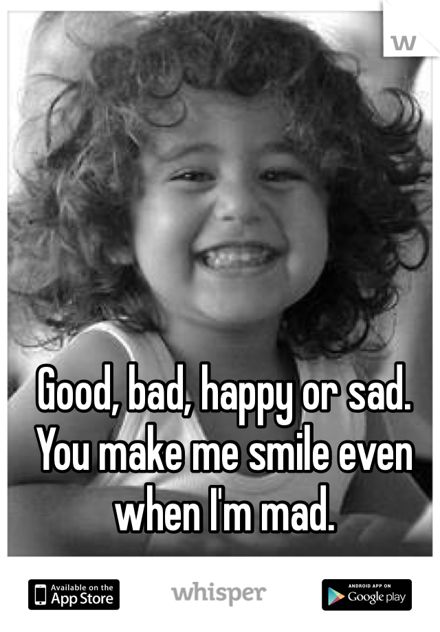 Good, bad, happy or sad.
You make me smile even when I'm mad.