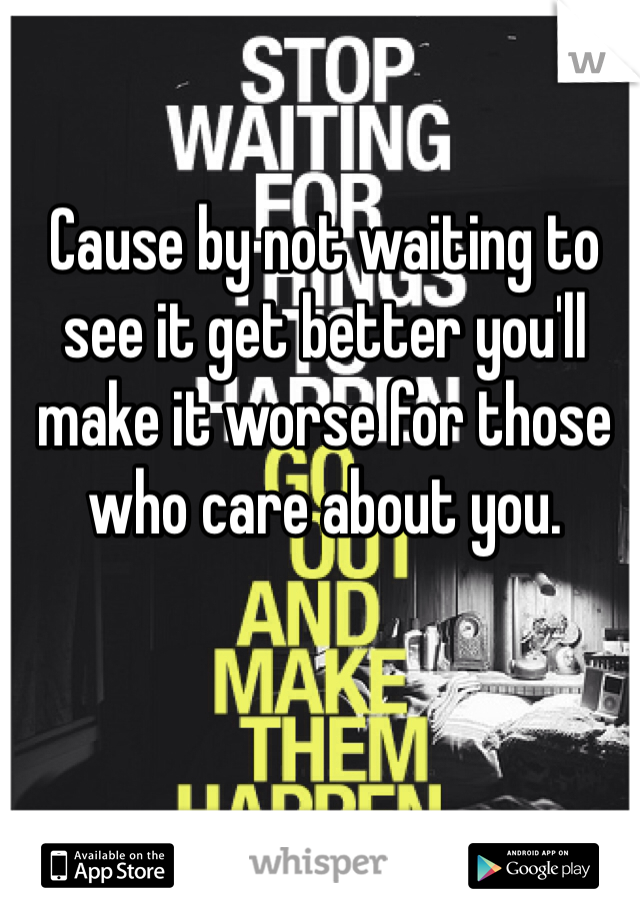 Cause by not waiting to see it get better you'll make it worse for those who care about you. 