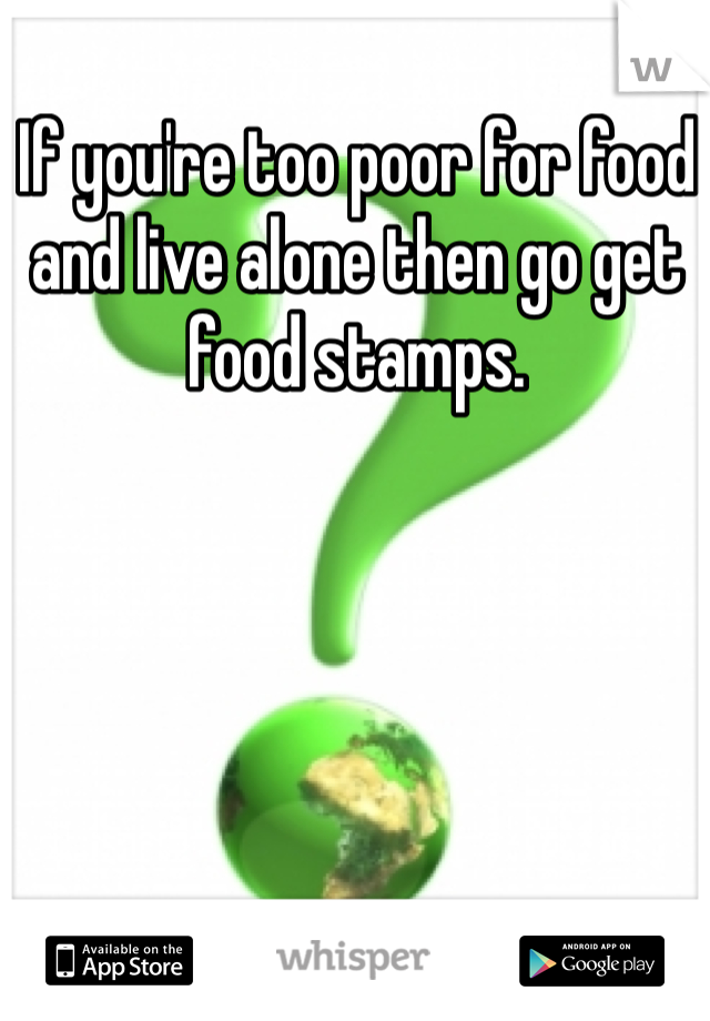 If you're too poor for food and live alone then go get food stamps. 