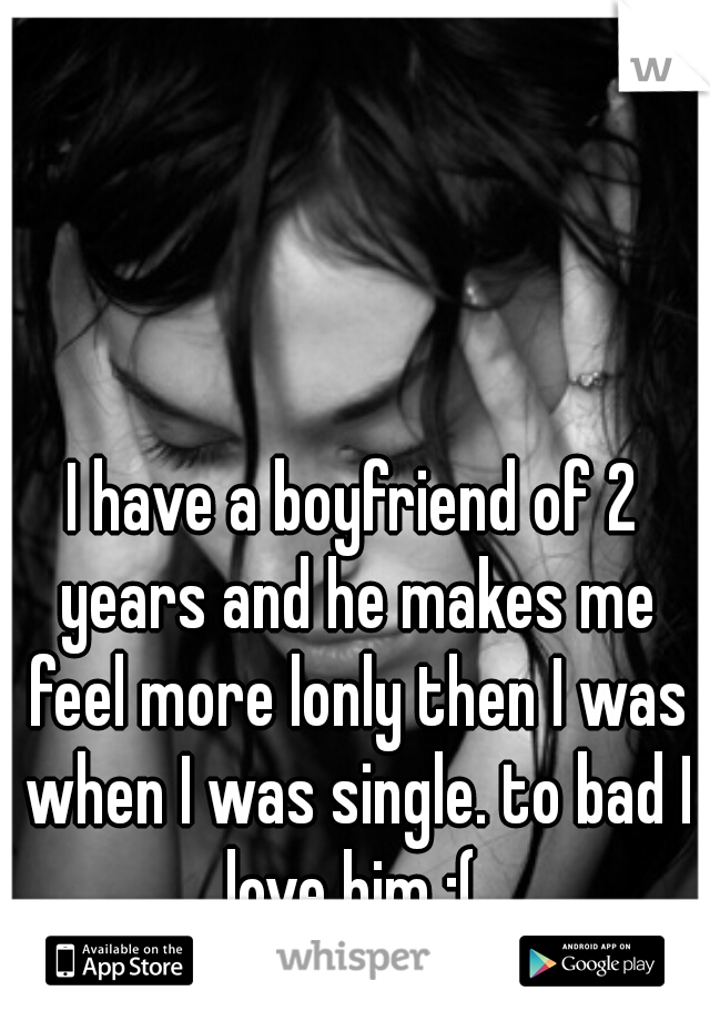 I have a boyfriend of 2 years and he makes me feel more lonly then I was when I was single. to bad I love him :( 