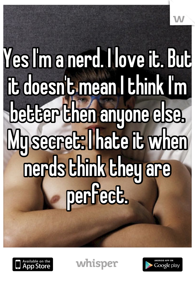 Yes I'm a nerd. I love it. But it doesn't mean I think I'm better then anyone else. My secret: I hate it when nerds think they are perfect.