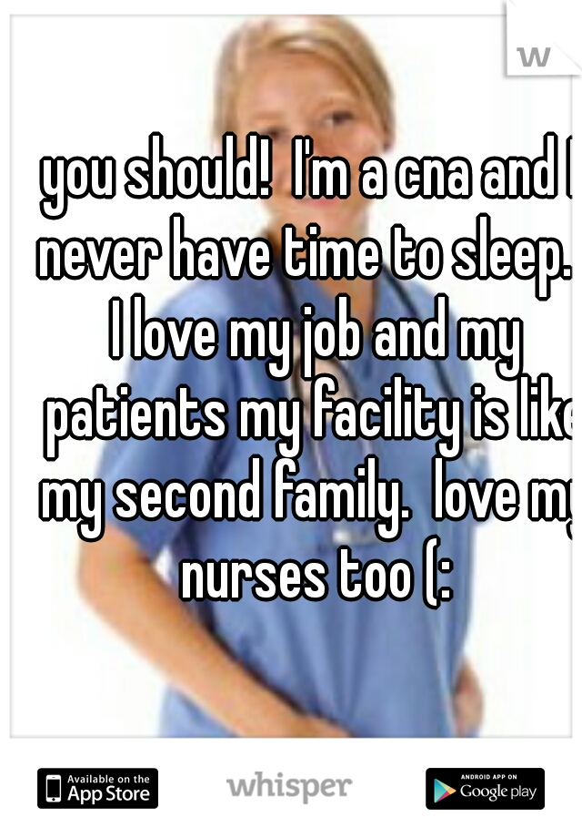 you should!  I'm a cna and I never have time to sleep..  I love my job and my patients my facility is like my second family.  love my nurses too (: