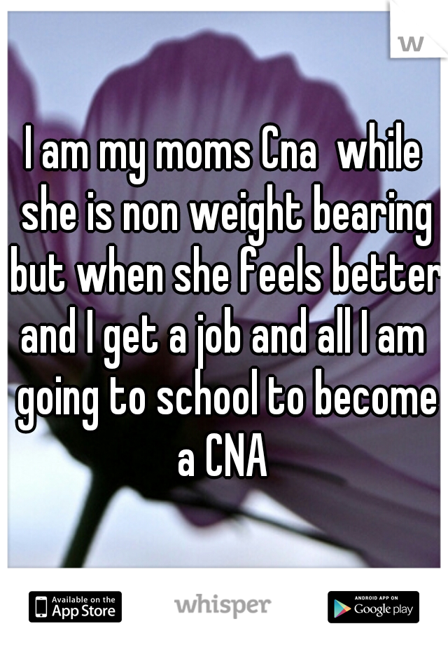 I am my moms Cna  while she is non weight bearing but when she feels better and I get a job and all I am  going to school to become a CNA 