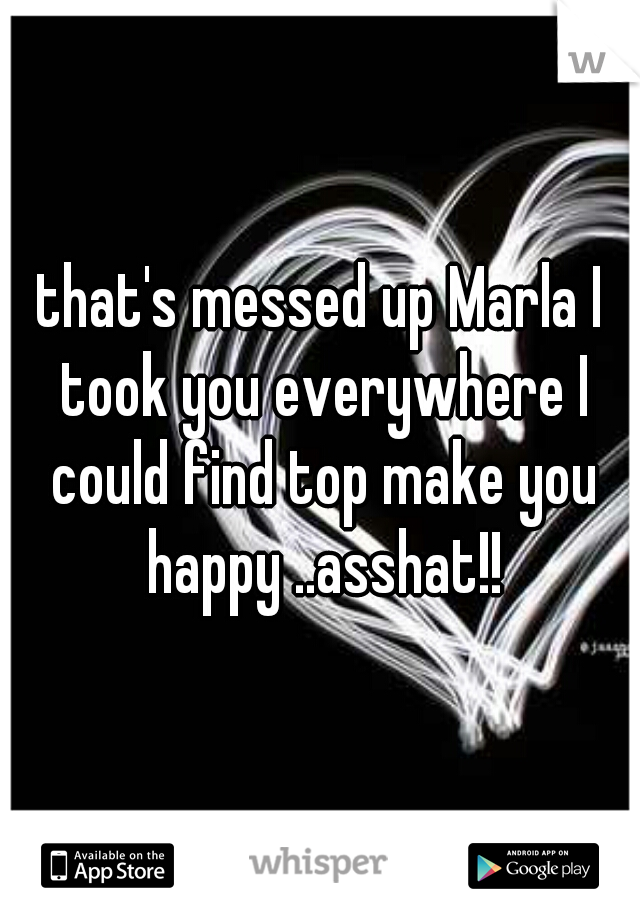 that's messed up Marla I took you everywhere I could find top make you happy ..asshat!!