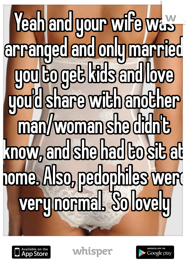 Yeah and your wife was arranged and only married you to get kids and love you'd share with another man/woman she didn't know, and she had to sit at home. Also, pedophiles were very normal.  So lovely