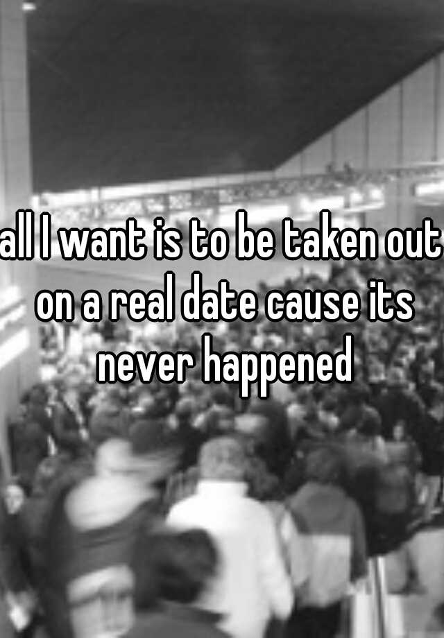 all-i-want-is-to-be-taken-out-on-a-real-date-cause-its-never-happened