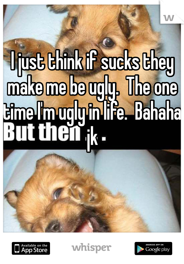 I just think if sucks they make me be ugly.  The one time I'm ugly in life.  Bahaha jk 
