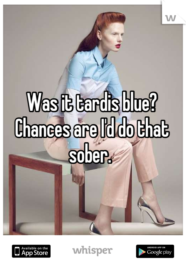 Was it tardis blue? Chances are I'd do that sober. 
