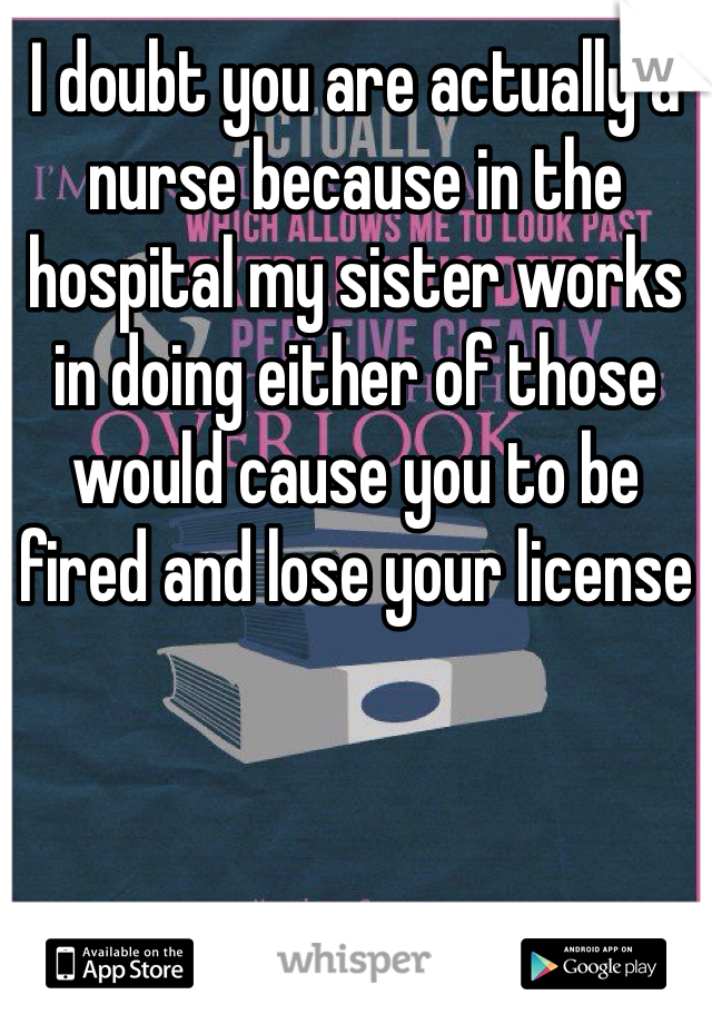 I doubt you are actually a nurse because in the hospital my sister works in doing either of those would cause you to be fired and lose your license