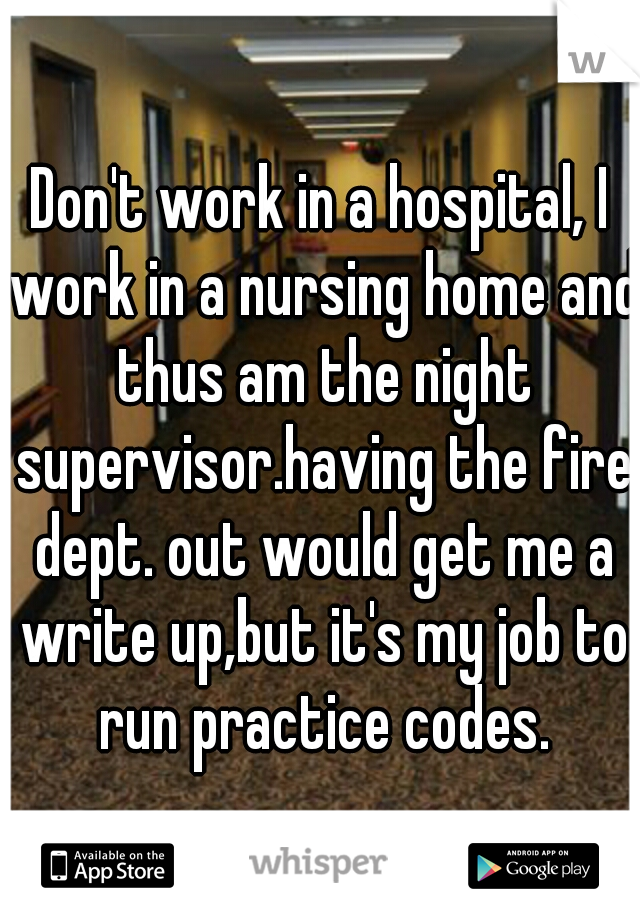 Don't work in a hospital, I work in a nursing home and thus am the night supervisor.having the fire dept. out would get me a write up,but it's my job to run practice codes.