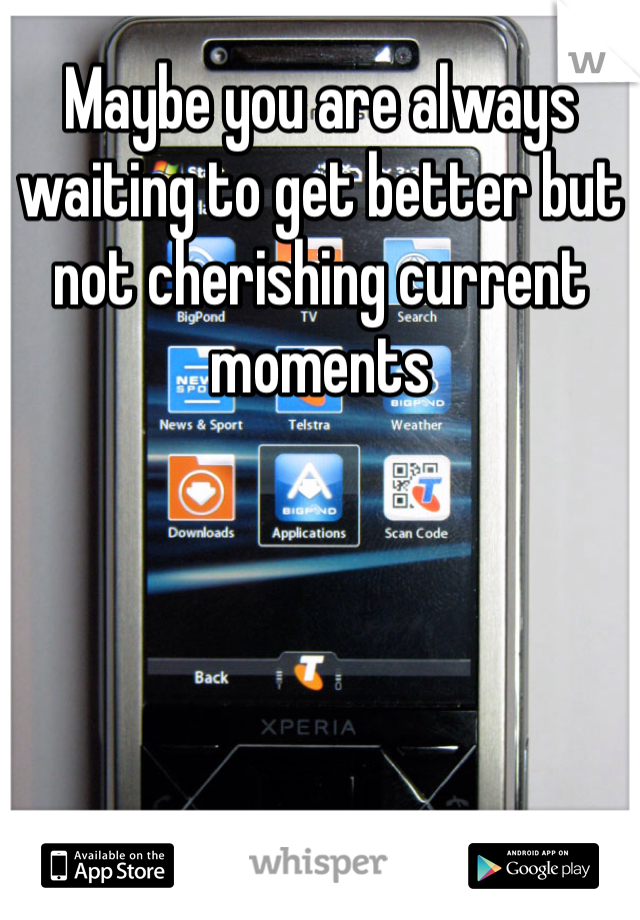 Maybe you are always waiting to get better but not cherishing current moments