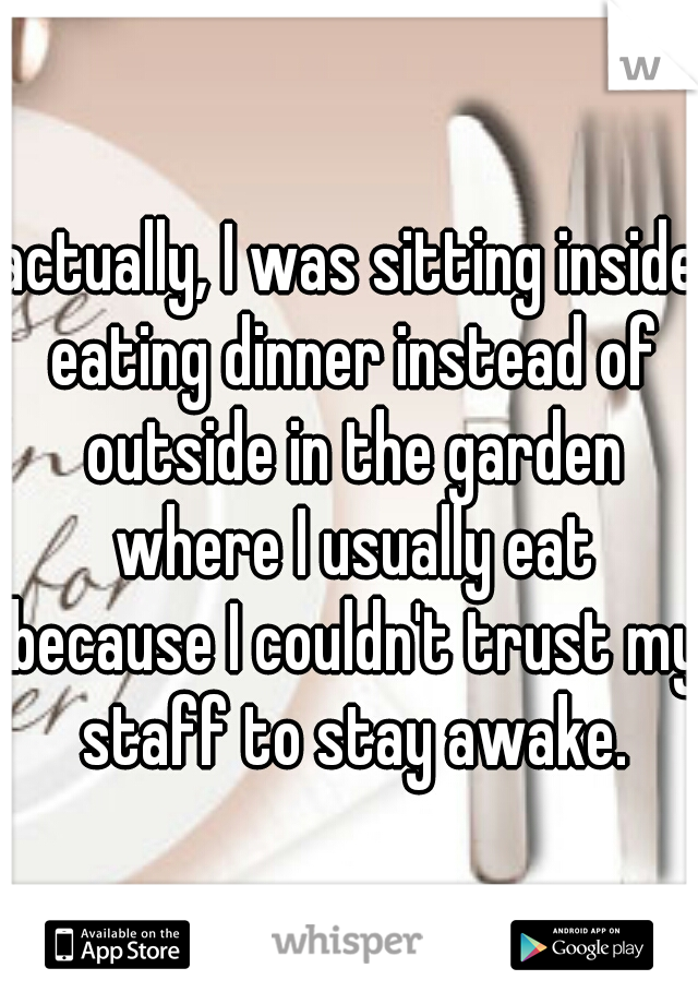 actually, I was sitting inside eating dinner instead of outside in the garden where I usually eat because I couldn't trust my staff to stay awake.