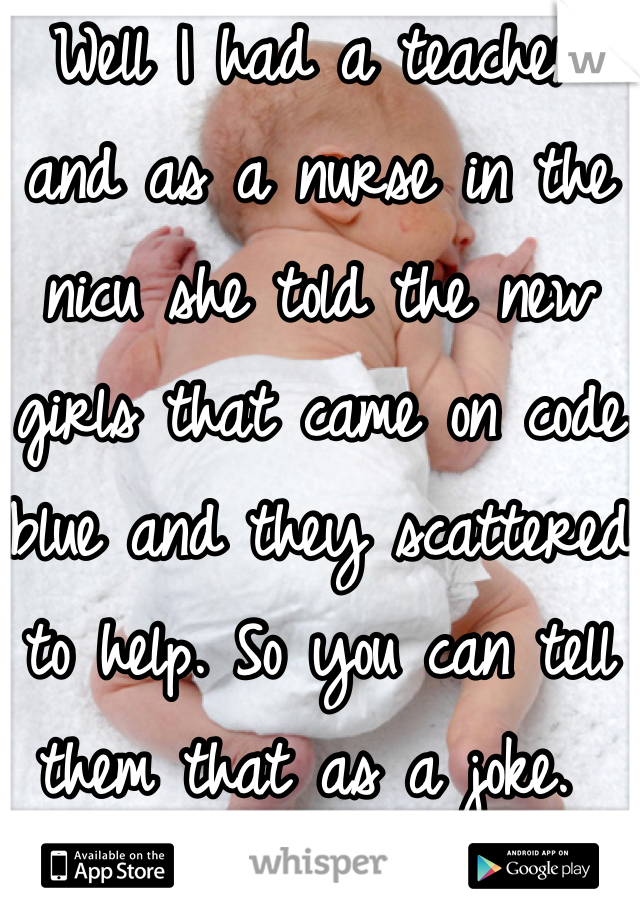 Well I had a teacher and as a nurse in the nicu she told the new girls that came on code blue and they scattered to help. So you can tell them that as a joke. 