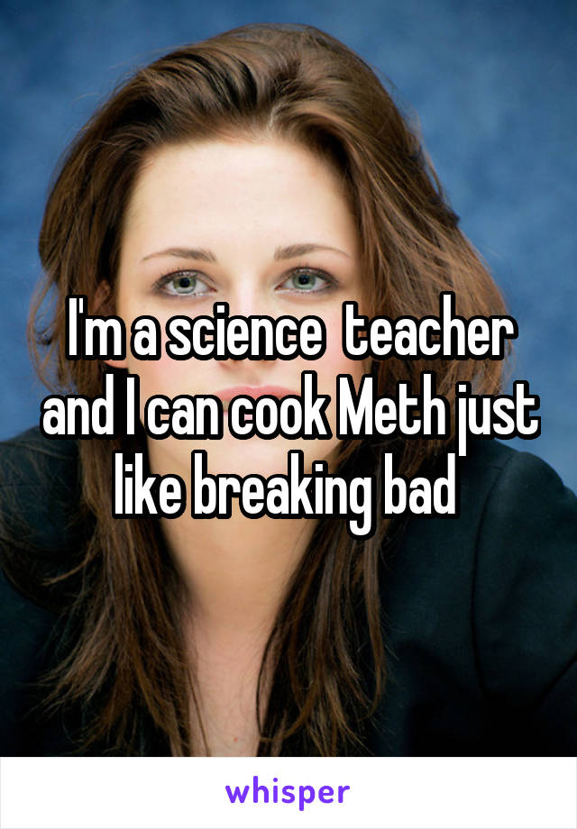 I'm a science  teacher and I can cook Meth just like breaking bad 