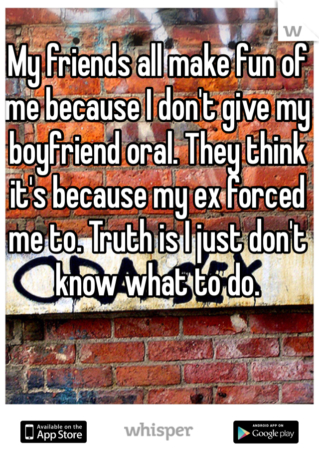 My friends all make fun of me because I don't give my boyfriend oral. They think it's because my ex forced me to. Truth is I just don't know what to do.