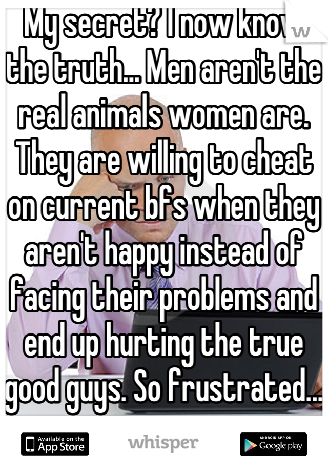 My secret? I now know the truth... Men aren't the real animals women are. They are willing to cheat on current bfs when they aren't happy instead of facing their problems and end up hurting the true good guys. So frustrated...