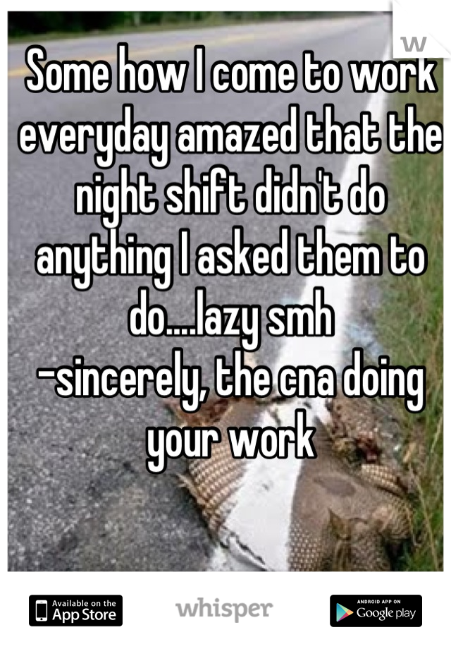 Some how I come to work everyday amazed that the night shift didn't do anything I asked them to do....lazy smh
-sincerely, the cna doing your work