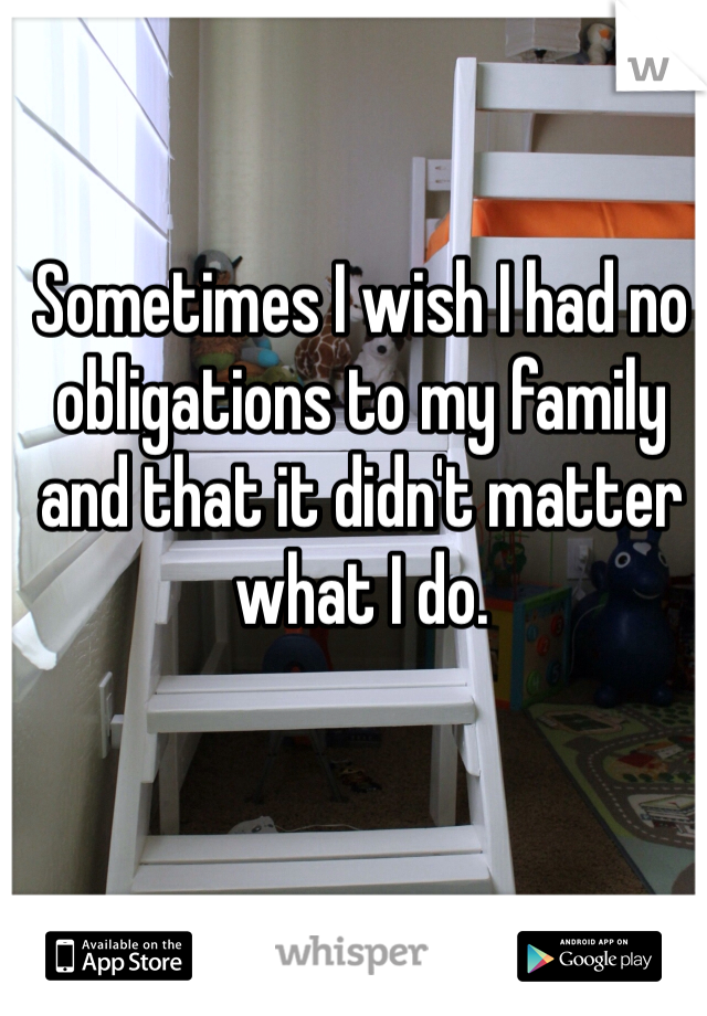 Sometimes I wish I had no obligations to my family and that it didn't matter what I do.