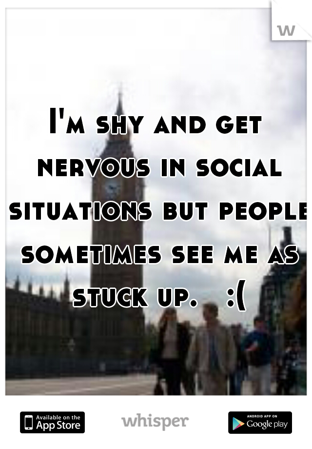 I'm shy and get nervous in social situations but people sometimes see me as stuck up.   :(