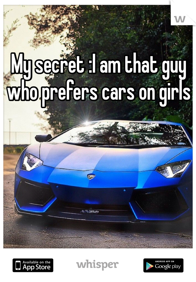 My secret :I am that guy who prefers cars on girls 