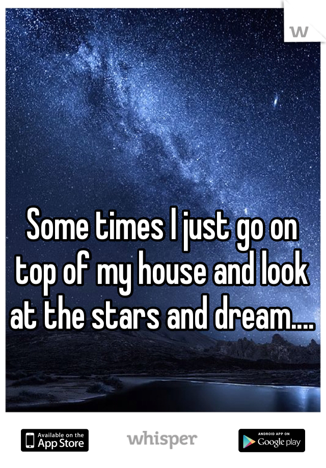 Some times I just go on top of my house and look at the stars and dream....