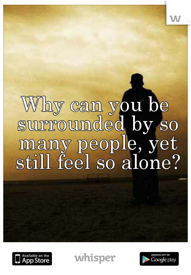 Why can you be surrounded by so many people, yet still feel so alone?