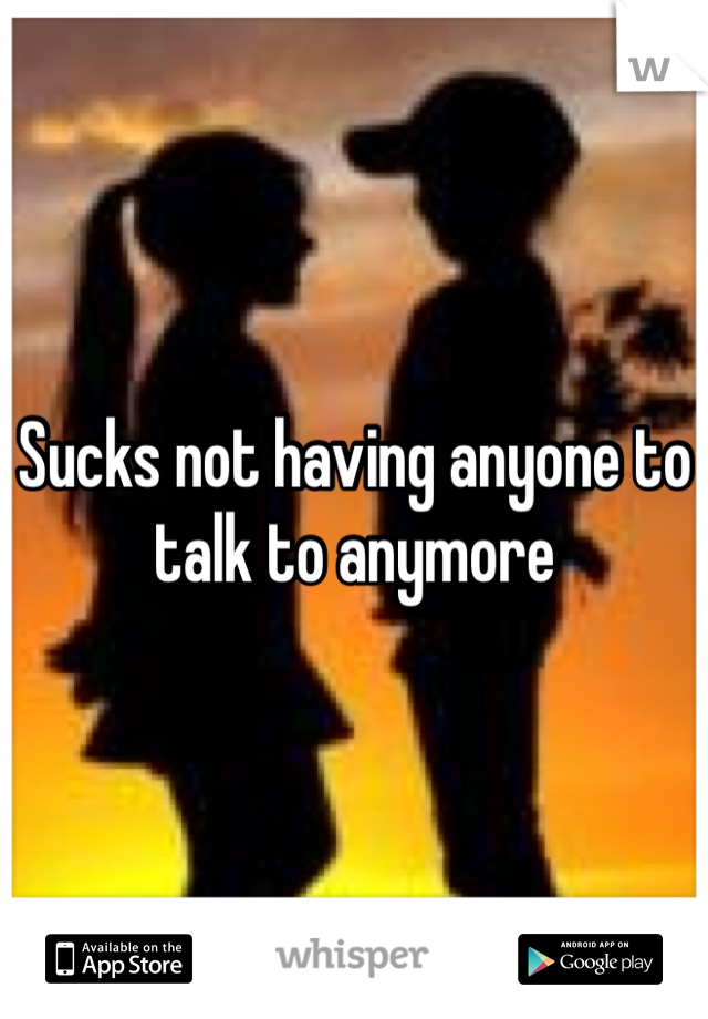 Sucks not having anyone to talk to anymore 