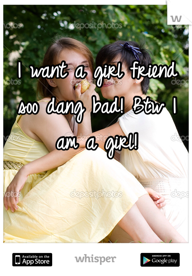 I want a girl friend soo dang bad! Btw I am a girl! 