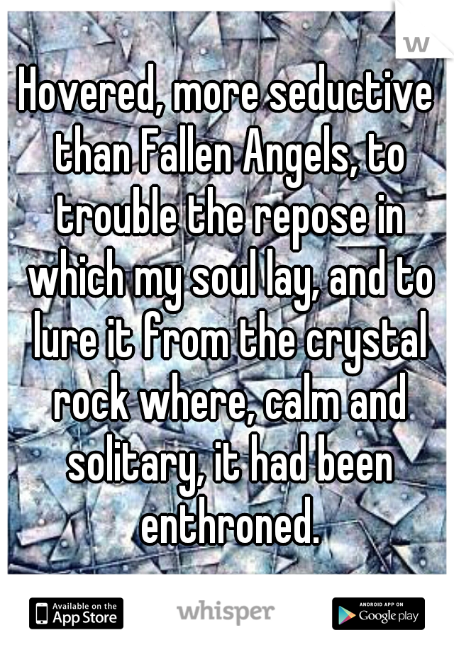 Hovered, more seductive than Fallen Angels, to trouble the repose in which my soul lay, and to lure it from the crystal rock where, calm and solitary, it had been enthroned.